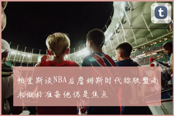 帕金斯谈NBA后詹姆斯时代称联盟尚未做好准备他仍是焦点