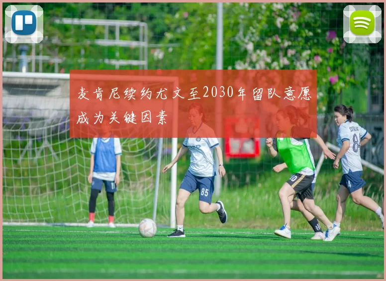 麦肯尼续约尤文至2030年留队意愿成为关键因素