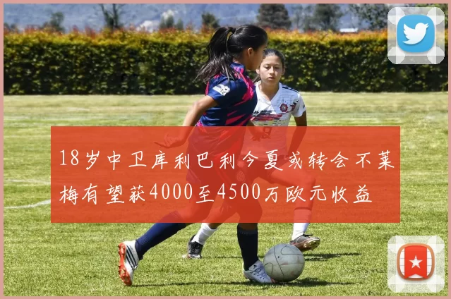 18岁中卫库利巴利今夏或转会不莱梅有望获4000至4500万欧元收益