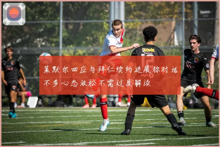 莱默尔回应与拜仁续约进展称对话不多心态放松不需过度解读