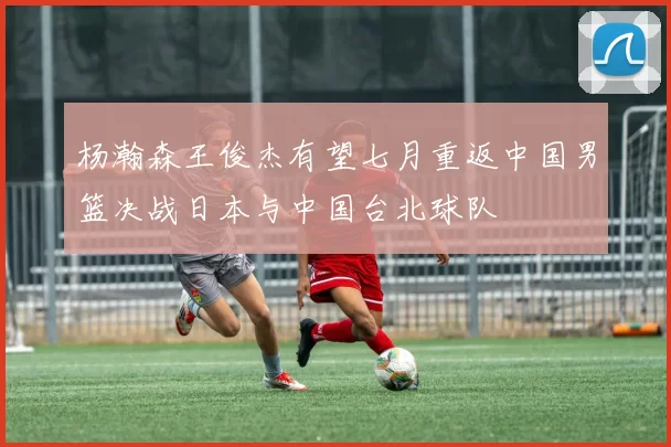 杨瀚森王俊杰有望七月重返中国男篮决战日本与中国台北球队