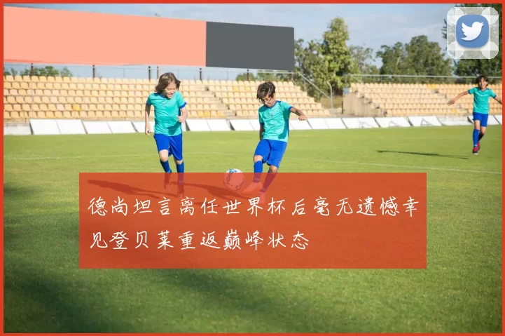 德尚坦言离任世界杯后毫无遗憾幸见登贝莱重返巅峰状态