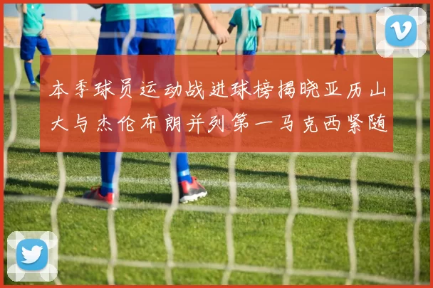 本季球员运动战进球榜揭晓亚历山大与杰伦布朗并列第一马克西紧随其后