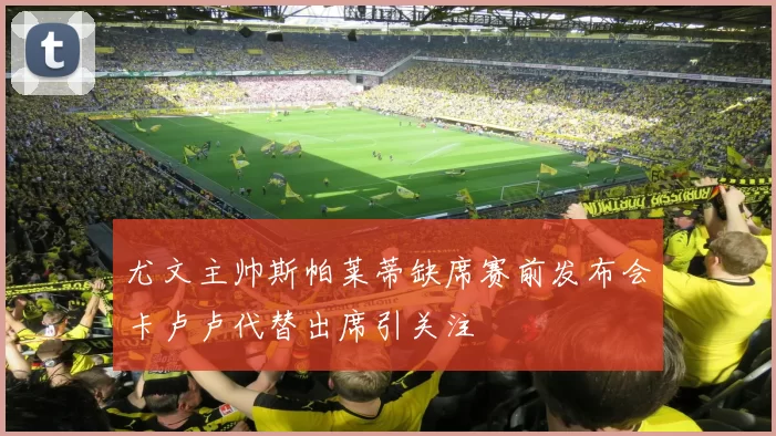 尤文主帅斯帕莱蒂缺席赛前发布会卡卢卢代替出席引关注