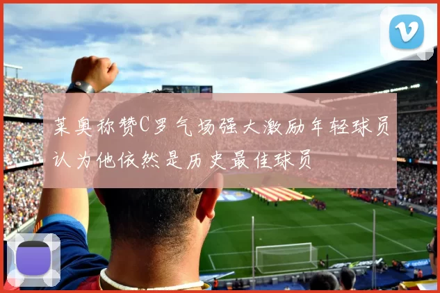 莱奥称赞C罗气场强大激励年轻球员认为他依然是历史最佳球员