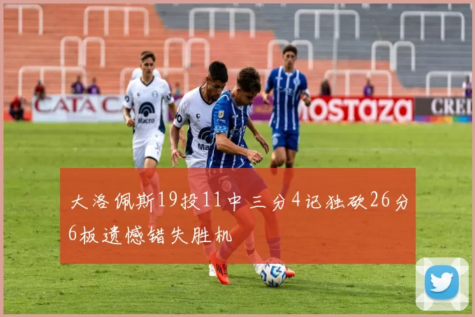 大洛佩斯19投11中三分4记独砍26分6板遗憾错失胜机