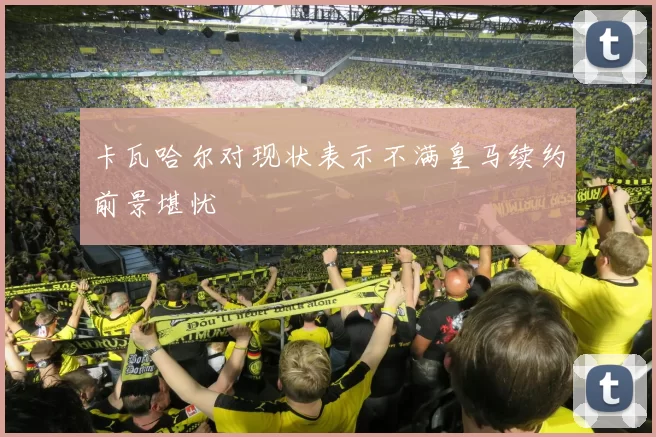 卡瓦哈尔对现状表示不满皇马续约前景堪忧