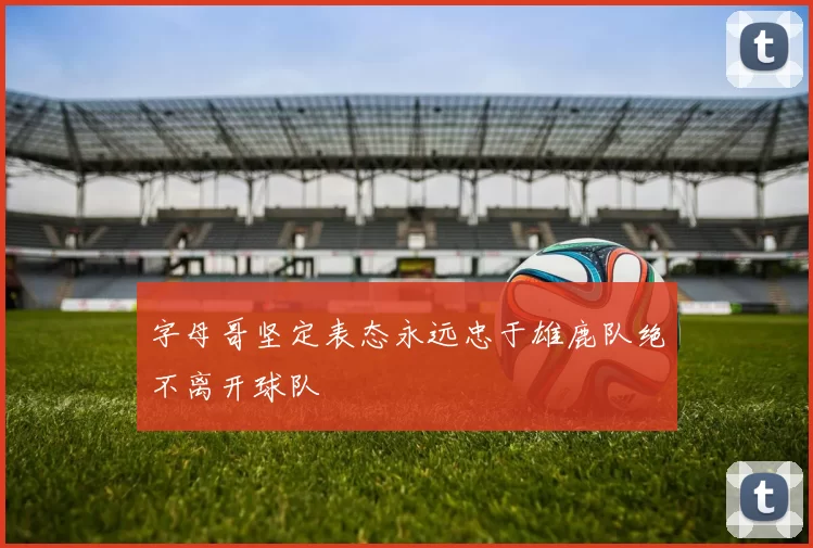 字母哥坚定表态永远忠于雄鹿队绝不离开球队