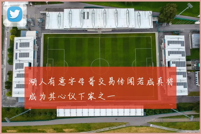 湖人有意字母哥交易传闻若成真将成为其心仪下家之一