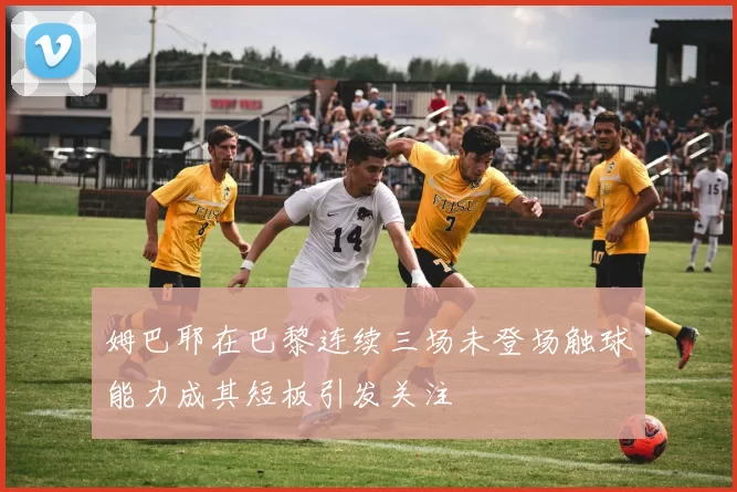 姆巴耶在巴黎连续三场未登场触球能力成其短板引发关注