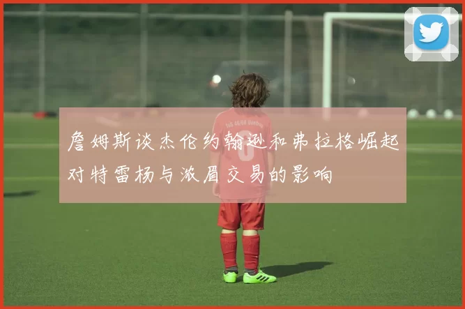 詹姆斯谈杰伦约翰逊和弗拉格崛起对特雷杨与浓眉交易的影响