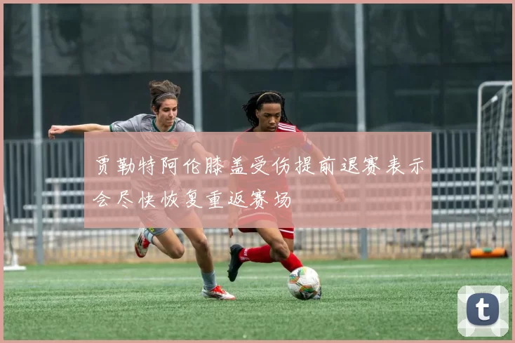 贾勒特阿伦膝盖受伤提前退赛表示会尽快恢复重返赛场