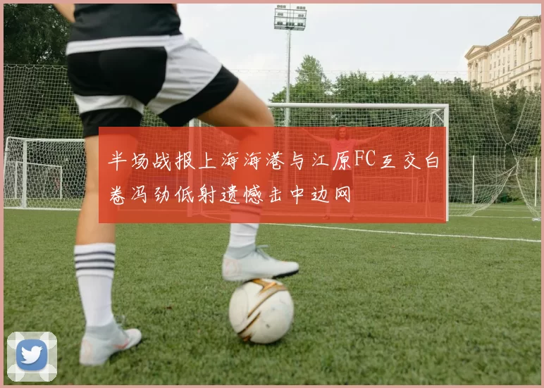 半场战报上海海港与江原FC互交白卷冯劲低射遗憾击中边网