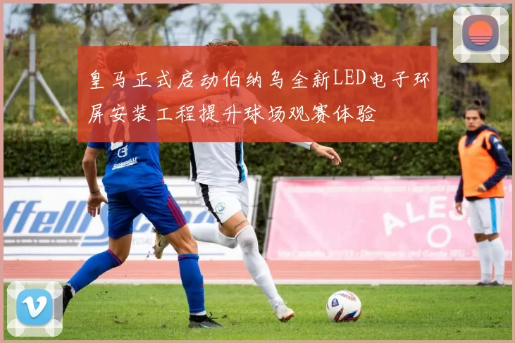 皇马正式启动伯纳乌全新LED电子环屏安装工程提升球场观赛体验