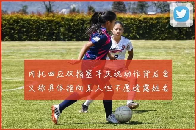 内托回应双指塞耳庆祝动作背后含义称具体指向某人但不愿透露姓名