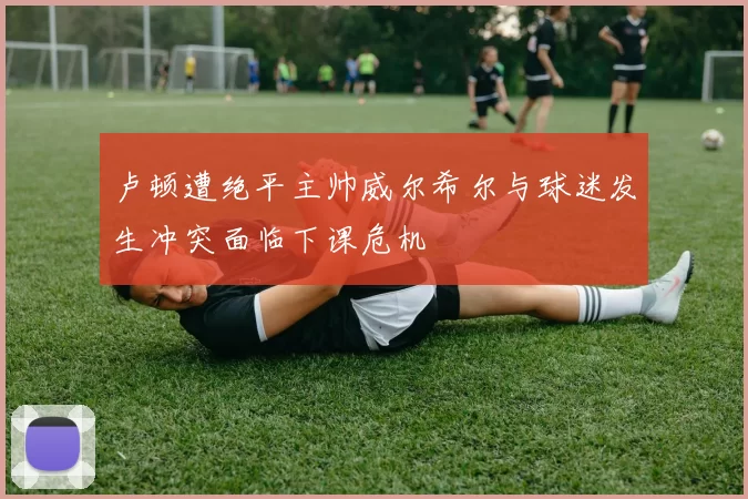 卢顿遭绝平主帅威尔希尔与球迷发生冲突面临下课危机