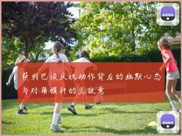 萨利巴谈庆祝动作背后的幽默心态与对角旗杆的无敌意