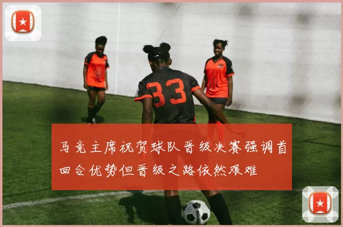 马竞主席祝贺球队晋级决赛强调首回合优势但晋级之路依然艰难