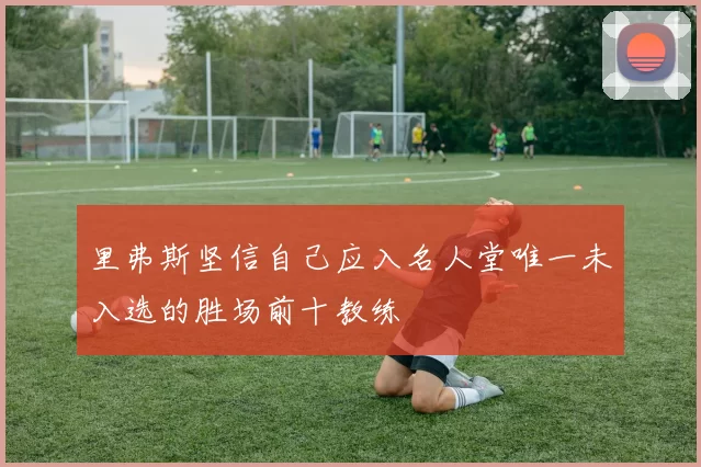 里弗斯坚信自己应入名人堂唯一未入选的胜场前十教练