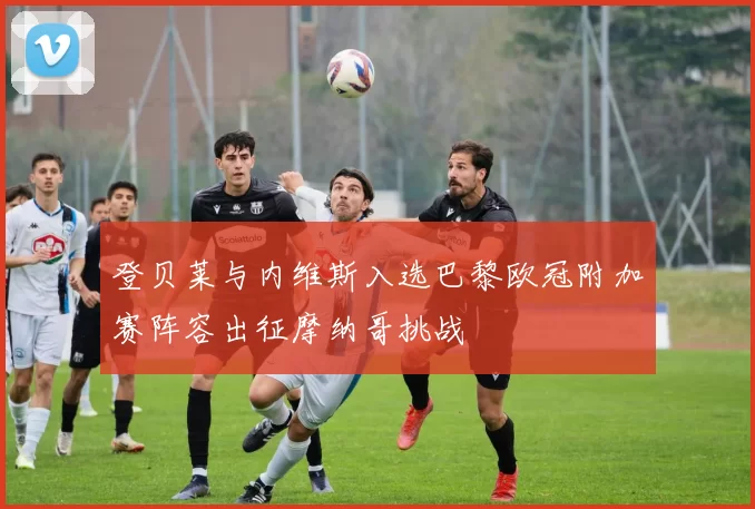 登贝莱与内维斯入选巴黎欧冠附加赛阵容出征摩纳哥挑战