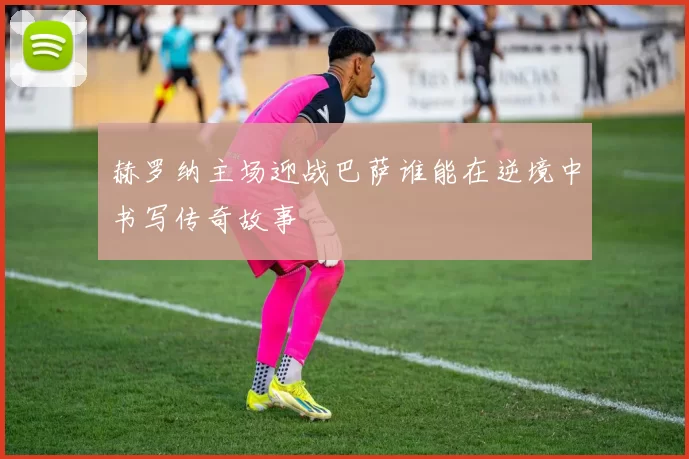 赫罗纳主场迎战巴萨谁能在逆境中书写传奇故事