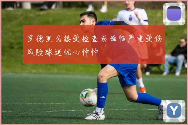 罗德里戈接受检查或面临严重受伤风险球迷忧心忡忡