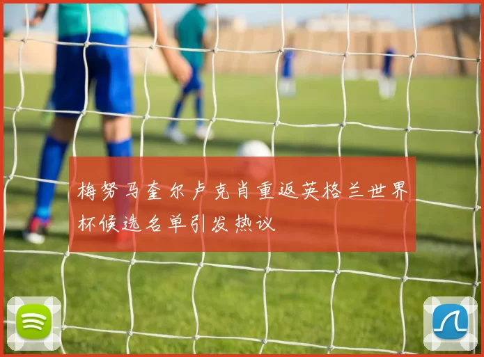 梅努马奎尔卢克肖重返英格兰世界杯候选名单引发热议