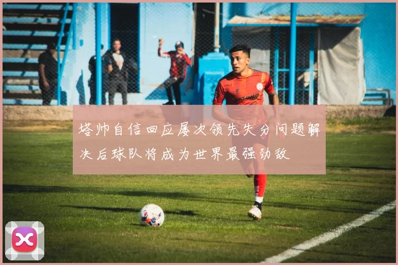 塔帅自信回应屡次领先失分问题解决后球队将成为世界最强劲敌