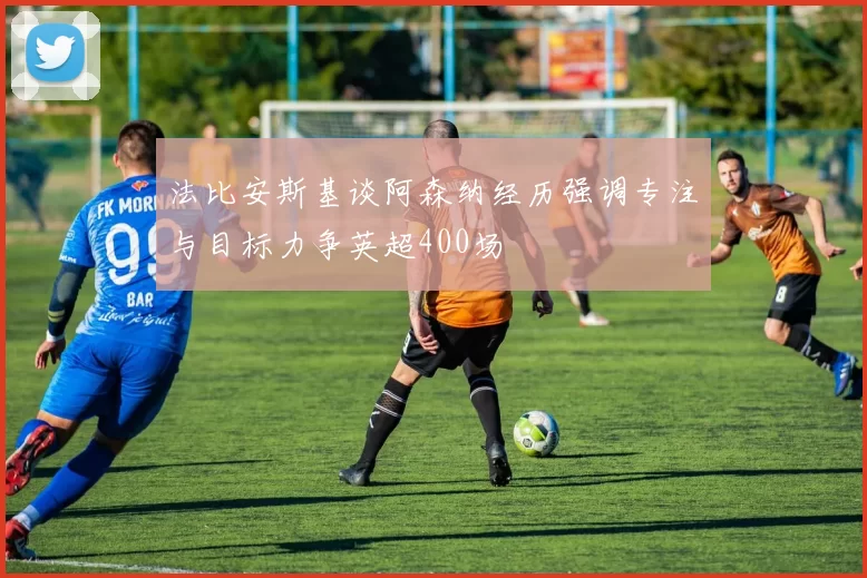 法比安斯基谈阿森纳经历强调专注与目标力争英超400场