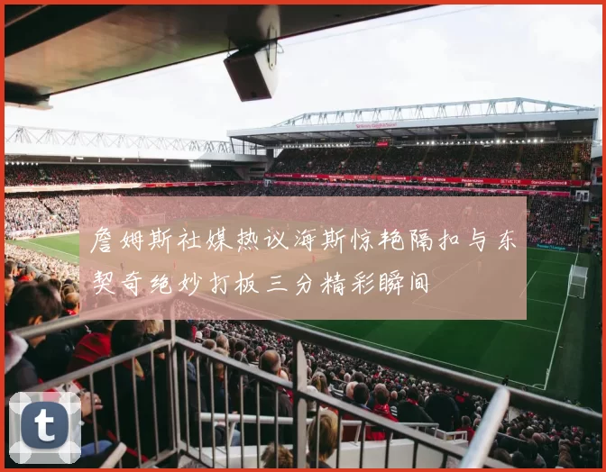 詹姆斯社媒热议海斯惊艳隔扣与东契奇绝妙打板三分精彩瞬间