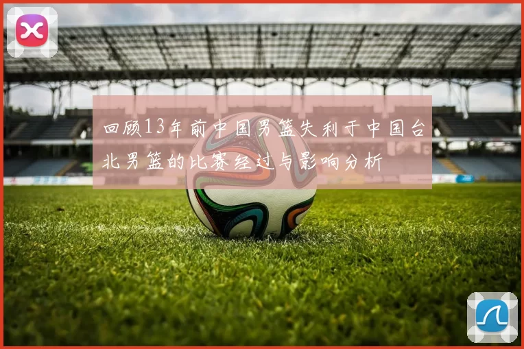 回顾13年前中国男篮失利于中国台北男篮的比赛经过与影响分析