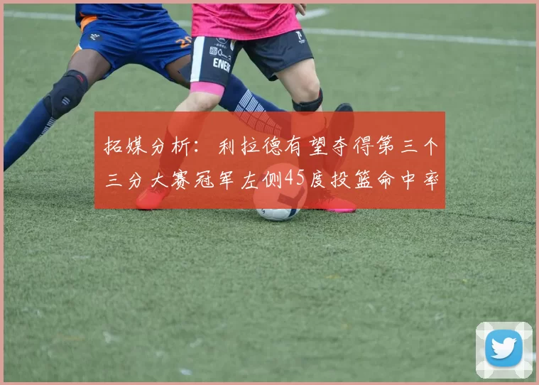 拓媒分析：利拉德有望夺得第三个三分大赛冠军左侧45度投篮命中率惊人